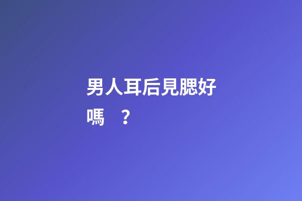 男人耳后見腮好嗎？